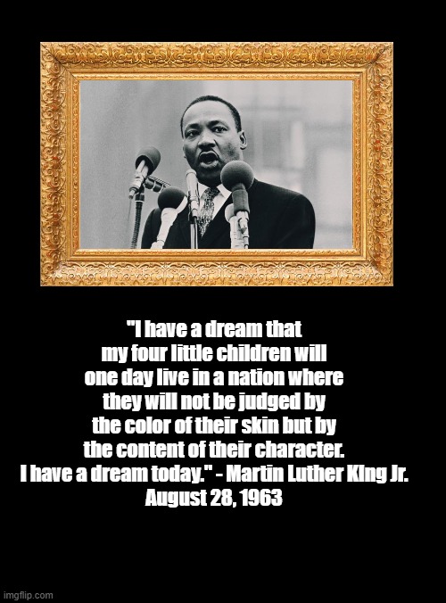 Doctor Martin Luther King Jr.'s Dream | "I have a dream that my four little children will one day live in a nation where they will not be judged by the color of their skin but by the content of their character.  I have a dream today." - Martin Luther KIng Jr. 
August 28, 1963 | image tagged in standard black blank template,mlk jr,politics,memes | made w/ Imgflip meme maker