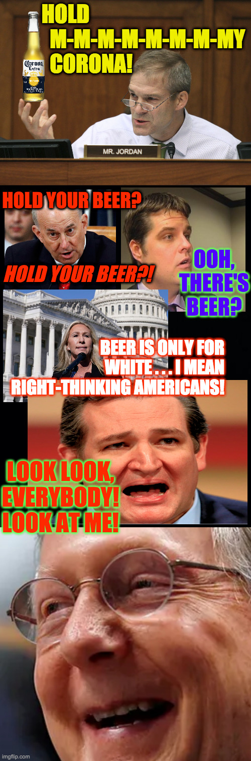 Who is really the dumbest member of Congress? | HOLD
           M-M-M-M-M-M-M-MY
           CORONA! HOLD YOUR BEER? OOH, THERE'S BEER? HOLD YOUR BEER?! BEER IS ONLY FOR WHITE . . . I MEAN RIGHT-THINKING AMERICANS! LOOK LOOK,
EVERYBODY!
LOOK AT ME! | image tagged in memes,dumb and dumber,conservatives,hold my beer | made w/ Imgflip meme maker