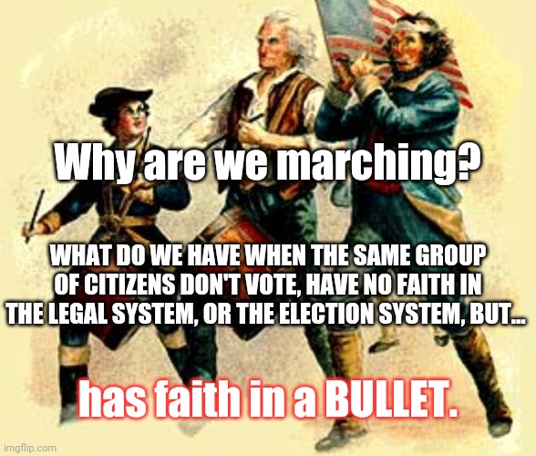 Do you have any faith? Hope? Plans? SOLUTIONS? | Why are we marching? WHAT DO WE HAVE WHEN THE SAME GROUP OF CITIZENS DON'T VOTE, HAVE NO FAITH IN THE LEGAL SYSTEM, OR THE ELECTION SYSTEM, BUT... has faith in a BULLET. | image tagged in real patriots marching | made w/ Imgflip meme maker