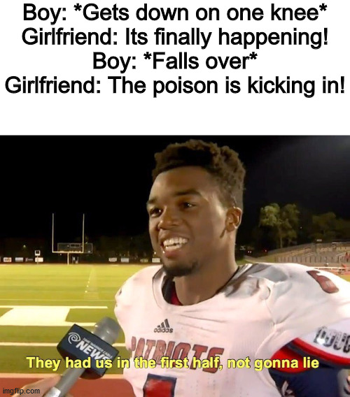 Boy: *Gets down on one knee*
Girlfriend: Its finally happening!
Boy: *Falls over*
Girlfriend: The poison is kicking in! | image tagged in blank white template,they had us in the first half | made w/ Imgflip meme maker