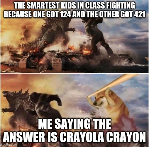 Godzilla vs Kong vs Cheems |  THE SMARTEST KIDS IN CLASS FIGHTING BECAUSE ONE GOT 124 AND THE OTHER GOT 421; ME SAYING THE ANSWER IS CRAYOLA CRAYON | image tagged in godzilla vs kong vs cheems | made w/ Imgflip meme maker