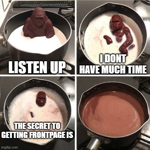 NO TELL ME | LISTEN UP; I DONT HAVE MUCH TIME; THE SECRET TO GETTING FRONTPAGE IS | image tagged in chocolate gorilla,roses are red,my eyes have bags,ill smack you in the face if you dont stop reading these tags | made w/ Imgflip meme maker