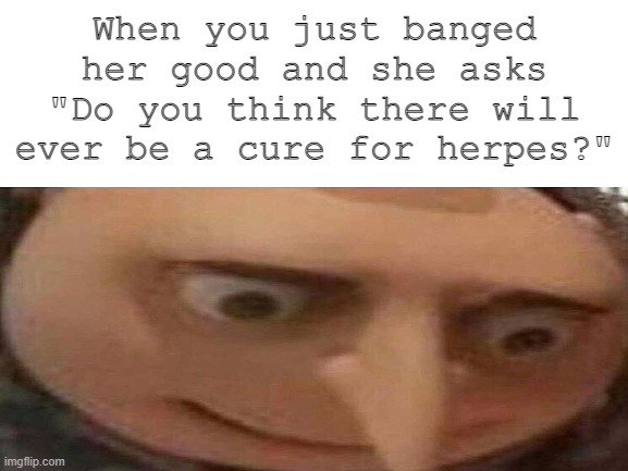 Ask first | When you just banged her good and she asks "Do you think there will ever be a cure for herpes?" | image tagged in herpes,gru,whoa | made w/ Imgflip meme maker