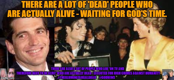 The Dead are Alive. The Broadcast are Dead. | THERE ARE A LOT OF 'DEAD' PEOPLE WHO ARE ACTUALLY ALIVE - WAITING FOR GOD'S TIME. THERE ARE ALSO A LOT OF PEOPLE WHO ARE 'ON TV AND 
   THEREFORE HAVE TO BE ALIVE' WHO ARE ACTUALLY DEAD - EXECUTED FOR HIGH CRIMES AGAINST HUMANITY
.#THEILLUMINATAREALLDEAD     #GODWINS | image tagged in jfk jr alive,diana alive,michael jackson alive,elvis lives,the great awakening | made w/ Imgflip meme maker