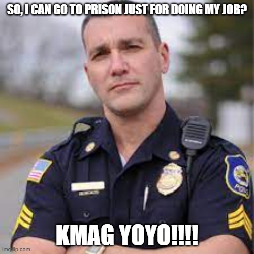 KMAG YOYO!!! | SO, I CAN GO TO PRISON JUST FOR DOING MY JOB? KMAG YOYO!!!! | image tagged in law enforcement,nwo,leftists injustice | made w/ Imgflip meme maker