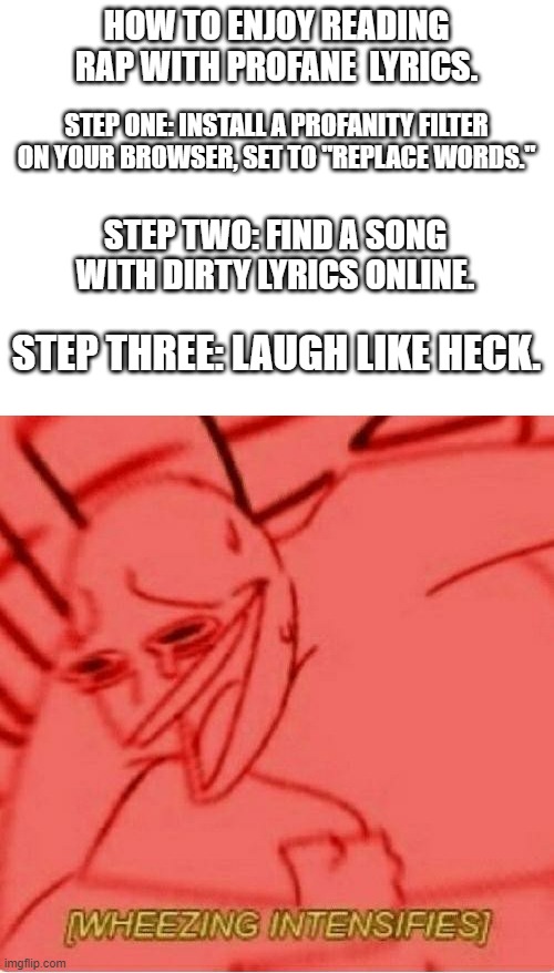 HOW TO ENJOY READING RAP WITH PROFANE  LYRICS. STEP ONE: INSTALL A PROFANITY FILTER ON YOUR BROWSER, SET TO "REPLACE WORDS."; STEP TWO: FIND A SONG WITH DIRTY LYRICS ONLINE. STEP THREE: LAUGH LIKE HECK. | image tagged in blank white template,wheeze | made w/ Imgflip meme maker