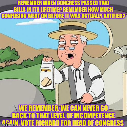 Richard | REMEMBER WHEN CONGRESS PASSED TWO BILLS IN ITS LIFETIME? REMEMBER HOW MUCH CONFUSION WENT ON BEFORE IT WAS ACTUALLY RATIFIED? WE REMEMBER. WE CAN NEVER GO BACK TO THAT LEVEL OF INCOMPETENCE AGAIN. VOTE RICHARD FOR HEAD OF CONGRESS | image tagged in memes,pepperidge farm remembers | made w/ Imgflip meme maker