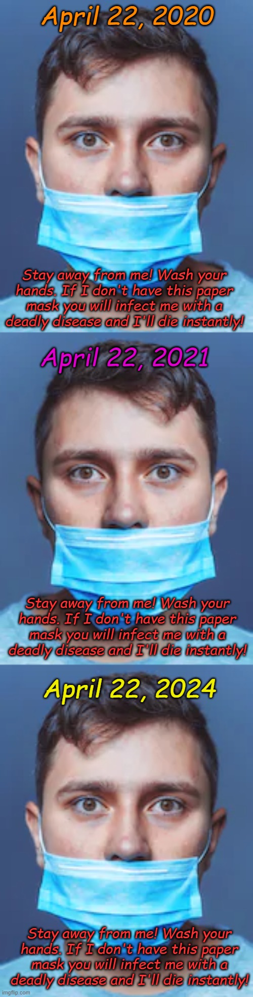 Of course it's science, everyone says it's science. Science doesn't create problems, science solves problems. Superstition? Wha? | April 22, 2020; Stay away from me! Wash your hands. If I don't have this paper mask you will infect me with a deadly disease and I'll die instantly! April 22, 2021; Stay away from me! Wash your hands. If I don't have this paper mask you will infect me with a deadly disease and I'll die instantly! April 22, 2024; Stay away from me! Wash your hands. If I don't have this paper mask you will infect me with a deadly disease and I'll die instantly! | image tagged in dumb mask | made w/ Imgflip meme maker