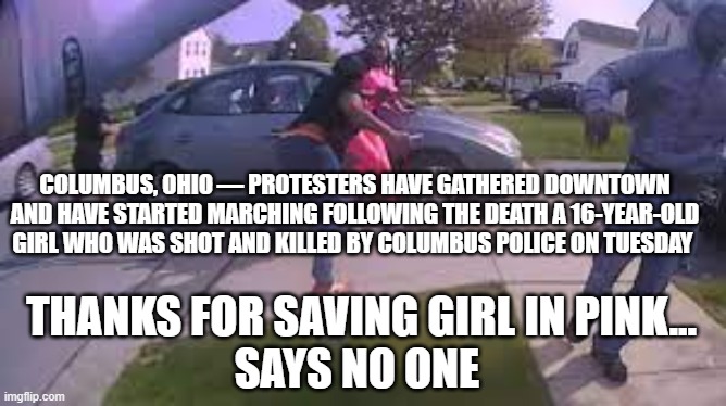 Cop saves girl | COLUMBUS, OHIO — PROTESTERS HAVE GATHERED DOWNTOWN AND HAVE STARTED MARCHING FOLLOWING THE DEATH A 16-YEAR-OLD GIRL WHO WAS SHOT AND KILLED BY COLUMBUS POLICE ON TUESDAY; THANKS FOR SAVING GIRL IN PINK...
SAYS NO ONE | image tagged in police brutality,blm,politics,bs | made w/ Imgflip meme maker