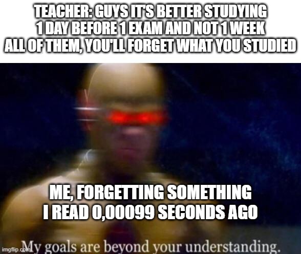 true tho | TEACHER: GUYS IT'S BETTER STUDYING 1 DAY BEFORE 1 EXAM AND NOT 1 WEEK ALL OF THEM, YOU'LL FORGET WHAT YOU STUDIED; ME, FORGETTING SOMETHING I READ 0,00099 SECONDS AGO | image tagged in my goals are beyond your understanding | made w/ Imgflip meme maker