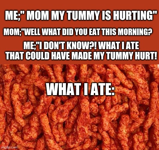 this is for fun i did not teat this i had eggs | ME;" MOM MY TUMMY IS HURTING"; MOM;"WELL WHAT DID YOU EAT THIS MORNING? ME;"I DON'T KNOW?! WHAT I ATE THAT COULD HAVE MADE MY TUMMY HURT! WHAT I ATE: | image tagged in lol,hot cheatoes,joke | made w/ Imgflip meme maker