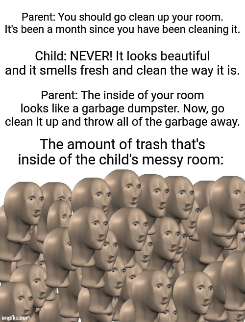 Trash inside of the messy room: Parent vs. child | Parent: You should go clean up your room. It's been a month since you have been cleaning it. Child: NEVER! It looks beautiful and it smells fresh and clean the way it is. Parent: The inside of your room looks like a garbage dumpster. Now, go clean it up and throw all of the garbage away. The amount of trash that's inside of the child's messy room: | image tagged in 50 meme men,blank white template,memes,funny,meme man,child | made w/ Imgflip meme maker