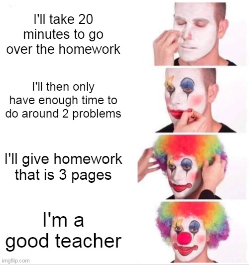 Clown Applying Makeup Meme | I'll take 20 minutes to go over the homework; I'll then only have enough time to do around 2 problems; I'll give homework that is 3 pages; I'm a good teacher | image tagged in memes,clown applying makeup | made w/ Imgflip meme maker