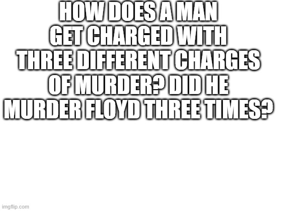 i dont know much about criminal law, but that doesnt make sense to me. | HOW DOES A MAN GET CHARGED WITH THREE DIFFERENT CHARGES OF MURDER? DID HE MURDER FLOYD THREE TIMES? | image tagged in blank white template | made w/ Imgflip meme maker