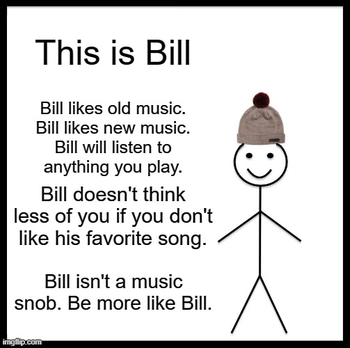 Be Like Bill Meme | This is Bill; Bill likes old music.
Bill likes new music.
Bill will listen to
anything you play. Bill doesn't think less of you if you don't
like his favorite song. Bill isn't a music snob. Be more like Bill. | image tagged in memes,be like bill | made w/ Imgflip meme maker