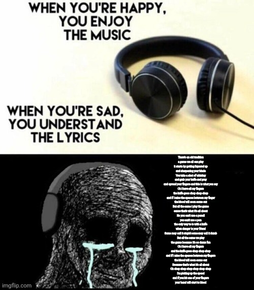 When you're happy, you enjoy the music | There's an old tradition
a game we all can play
it starts by getting liquored up
and sharpening your blade
You take a shot of whiskey
and grab your knife and pray
and spread your fingers and this is what you say
Oh I have all my fingers
the knife goes chop chop chop
and if I miss the spaces between my finger
the blood will soon come out
But all the same I play the game
cause that's what it's all about
No you can't use a pencil
you can't use a pen
the only way to is with a knife
when danger is your friend
Some may call it stupid some may call it dumb
But all the same we play
the game because it's so damn fun
Oh I have all my fingers
and the knife goes chop chop chop
and if I miss the spaces between my fingers
the blood will soon come out
Because that's what it's all about
Oh chop chop chop chop chop chop
I'm picking up the speed
and if you hit one of your fingers
your hand will start to bleed | image tagged in when you're happy you enjoy the music | made w/ Imgflip meme maker