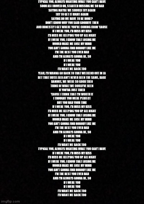 Are we posting songs now? | TYPICAL YOU, ALWAYS WANTING WHAT YOU CAN'T HAVE
SOON AS I MOVED ON, STARTED MISSING ME SO BAD
SAYING MAYBE WE SHOULD TRY AGAIN
TRY TO GET IT RIGHT AGAIN
SAYING DO WE HAVE TO BE DONE?
DON'T KNOW WHY YOU SAID GOODBYE THEN
AND HONESTLY I GET WHERE YOU'RE COMING FROM 'CAUSE
IF I WERE YOU, I'D MISS MY KISS
I'D MISS ME KEEPING YOU UP ALL NIGHT
IF I WERE YOU, I KNOW THAT LOSING ME
WOULD MAKE ME LOSE MY MIND
YOU AIN'T GONNA FIND NOBODY LIKE ME
I'M THE BEST YOU EVER HAD
AND I'M ALWAYS GONNA BE, SO
IF I WERE YOU
IF I WERE YOU
I'D WANT ME BACK TOO
YEAH, I'D WANNA GO BACK TO THAT WEEKEND OUT IN LA
BET THAT HOTEL BED AIN'T NEVER BEEN THE SAME, BABE
DAMMIT, WE WERE SO GOOD THEN
THINK OF WHAT WE COULD'VE BEEN
IF YOU'DA JUST TRIED
'CAUSE I THINK THAT I'M WORTH IT
I THOUGHT YOU WERE PERFECT
BUT YOU HAD YOUR TIME
IF I WERE YOU, I'D MISS MY KISS
I'D MISS ME KEEPING YOU UP ALL NIGHT
IF I WERE YOU, I KNOW THAT LOSING ME
WOULD MAKE ME LOSE MY MIND
YOU AIN'T GONNA FIND NOBODY LIKE ME
I'M THE BEST YOU EVER HAD
AND I'M ALWAYS GONNA BE, SO
IF I WERE YOU
IF I WERE YOU
I'D WANT ME BACK TOO
TYPICAL YOU, ALWAYS WANTING WHAT YOU CAN'T HAVE
IF I WERE YOU, I'D MISS MY KISS
I'D MISS ME KEEPING YOU UP ALL NIGHT
IF I WERE YOU, I KNOW THAT LOSING ME
WOULD MAKE ME LOSE MY MIND
YOU AIN'T GONNA FIND NOBODY LIKE ME
I'M THE BEST YOU EVER HAD
AND I'M ALWAYS GONNA BE, SO
IF I WERE YOU
IF I WERE YOU
I'D WANT ME BACK TOO
I'D WANT ME BACK TOO | image tagged in blank | made w/ Imgflip meme maker