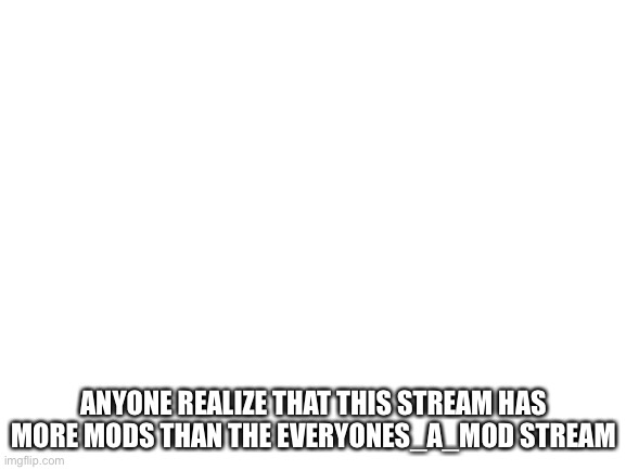 . | ANYONE REALIZE THAT THIS STREAM HAS MORE MODS THAN THE EVERYONES_A_MOD STREAM | image tagged in blank white template | made w/ Imgflip meme maker