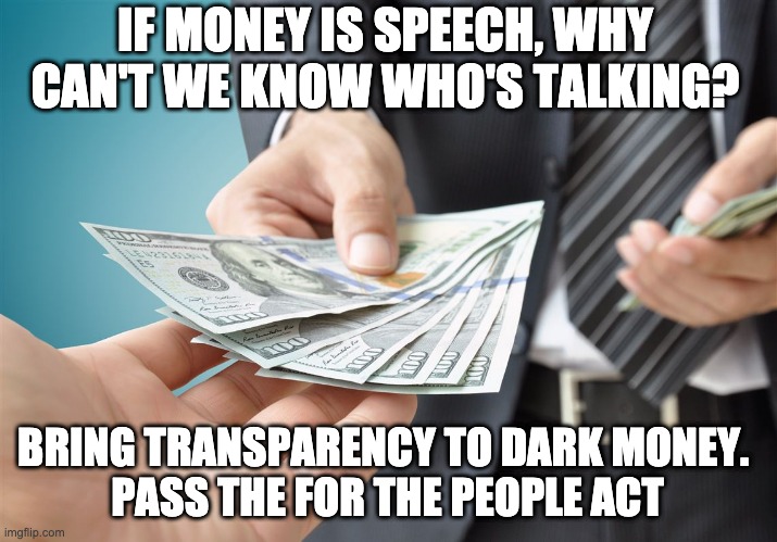 Dark Money Transparency For The People | IF MONEY IS SPEECH, WHY CAN'T WE KNOW WHO'S TALKING? BRING TRANSPARENCY TO DARK MONEY. 
PASS THE FOR THE PEOPLE ACT | image tagged in politics,dark money,government corruption | made w/ Imgflip meme maker