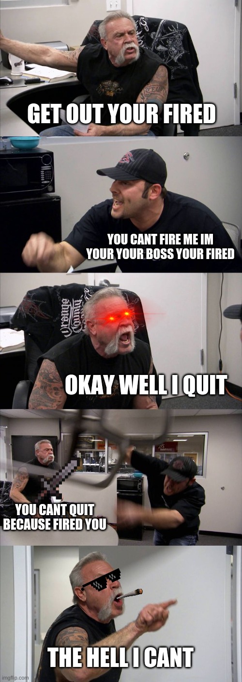 American Chopper Argument Meme | GET OUT YOUR FIRED; YOU CANT FIRE ME IM YOUR YOUR BOSS YOUR FIRED; OKAY WELL I QUIT; YOU CANT QUIT BECAUSE FIRED YOU; THE HELL I CANT | image tagged in memes,american chopper argument | made w/ Imgflip meme maker