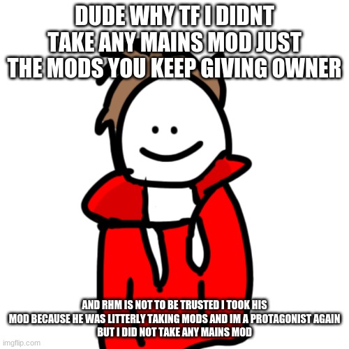 why in tf | DUDE WHY TF I DIDNT TAKE ANY MAINS MOD JUST THE MODS YOU KEEP GIVING OWNER; AND RHM IS NOT TO BE TRUSTED I TOOK HIS MOD BECAUSE HE WAS LITTERLY TAKING MODS AND IM A PROTAGONIST AGAIN
BUT I DID NOT TAKE ANY MAINS MOD | image tagged in melunxd | made w/ Imgflip meme maker