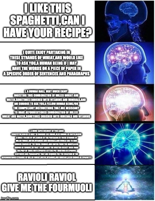 Expanding Brain 5 Panel | I LIKE THIS SPAGHETTI,CAN I HAVE YOUR RECIPE? I QUITE ENJOY PARTAKING IN THESE STRANDS OF WHEAT,AND WOULD LIKE TO ASK YOU,A HUMAN BEING IF I MAY HAVE THE WORDS ON A PIECE OF PAPER IN A SPECIFIC ORDER OF SENTENCES AND PARAGRAPHS; I, A HUMAN MALE, VERY MUCH ENJOY INGESTING THIS COMBONATION OF MILLED WHEAT AND WATER,SOMETIMES ENRICHED WITH VITAMINS AND MINERALS,AND AM CURIOUS TO ASK YOU,A FELLOW HUMAN BEING,FOR THE COMPULSORY INSTRUCTIONS THAT ARE NESISCARY TO MAKE AEFORMENTIONED COMBONATION OF MILLED WHEAT AND WATER,SOMETIMES ENRICHED WITH MINERALS AND VITAMINS; I, A HOMO SAPIN RESIDENT OF THIS LARGE ECOSYSTEM,WHICH IS HOST TO VARIOUS LIFE FORMS,ALSO KNOWN AS EARTH,RECIVE A GREAT FEELING OF JOY,CAUSED BY THE PARTAKING IN THESE STRANDS OF MILLED WHEAT,WATER,VITAMINS AND MINERALS,AND WOULD LIKE TO EMIT SOUNDS CAUSED BY THE VOCAL CHORDS AND EMITED FROM THE MOUTH,ALSO KNOWN AS SOUNDS,SO THAT I MAY AQUIRE THE WRITING OBJECT MADE FROM THE PULP OF TREES WITH SPECIFIC LETTERS PUT TOGETHER IN SPECIFIC SENTENCES AND PARAGRAPHS THAT ARE REQURED FOR THE CREATION OF THE AEFORMENTIONED STRANDS OF MILLED WHEAT,WATER,VITAMINS,AND MINERALS,ALSO KNOWN AS SPAGHETTI; RAVIOLI RAVIOL GIVE ME THE FOURMUOLI | image tagged in expanding brain 5 panel | made w/ Imgflip meme maker