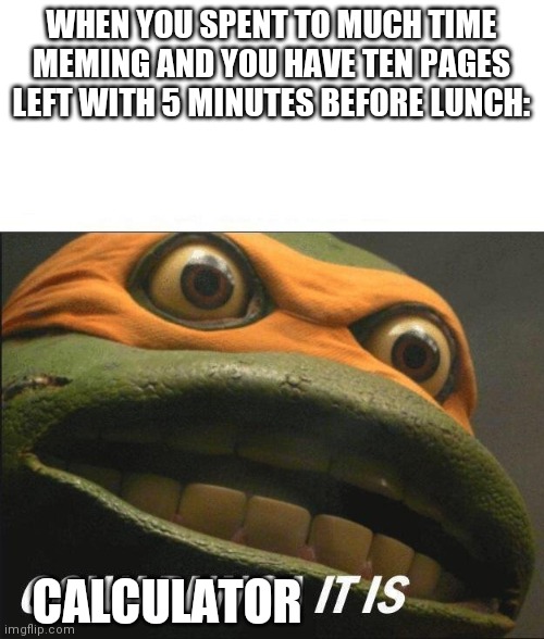 Me rn | WHEN YOU SPENT TO MUCH TIME MEMING AND YOU HAVE TEN PAGES LEFT WITH 5 MINUTES BEFORE LUNCH:; CALCULATOR | image tagged in cowabunga it is | made w/ Imgflip meme maker