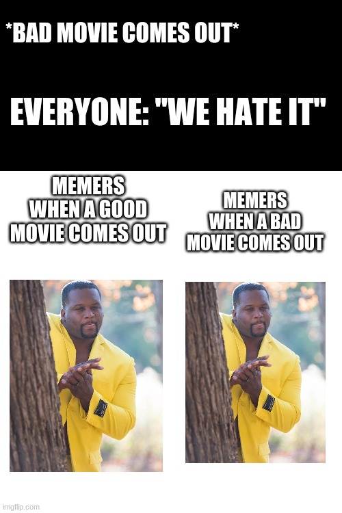 Blank Transparent Square Meme | *BAD MOVIE COMES OUT*; EVERYONE: "WE HATE IT"; MEMERS WHEN A BAD MOVIE COMES OUT; MEMERS WHEN A GOOD MOVIE COMES OUT | image tagged in memes,blank transparent square | made w/ Imgflip meme maker