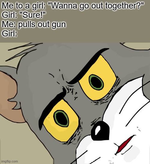 LeTs DiE tOgEtHeR | Me to a girl: "Wanna go out together?"
Girl: "Sure!"
Me: pulls out gun
Girl: | image tagged in memes,unsettled tom,death,dark humor | made w/ Imgflip meme maker