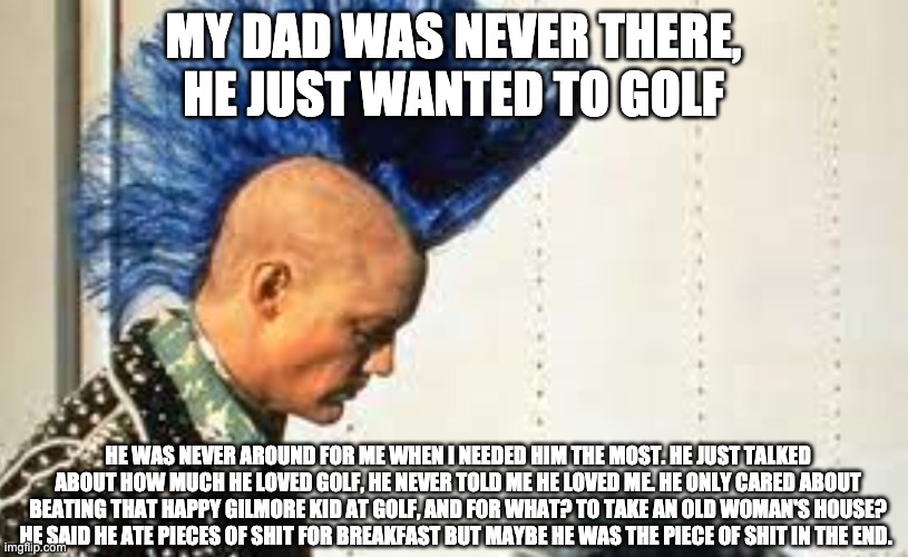Shooter McGavin Is Steve O's Dad | MY DAD WAS NEVER THERE, HE JUST WANTED TO GOLF; HE WAS NEVER AROUND FOR ME WHEN I NEEDED HIM THE MOST. HE JUST TALKED ABOUT HOW MUCH HE LOVED GOLF, HE NEVER TOLD ME HE LOVED ME. HE ONLY CARED ABOUT BEATING THAT HAPPY GILMORE KID AT GOLF, AND FOR WHAT? TO TAKE AN OLD WOMAN'S HOUSE? HE SAID HE ATE PIECES OF SHIT FOR BREAKFAST BUT MAYBE HE WAS THE PIECE OF SHIT IN THE END. | image tagged in happy gilmore,slcpunk,shooter mcgavin | made w/ Imgflip meme maker