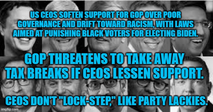 How To Losse Donations And Alienate Supporters. | US CEOS SOFTEN SUPPORT FOR GOP OVER POOR GOVERNANCE AND DRIFT TOWARD RACISM, WITH LAWS AIMED AT PUNISHING BLACK VOTERS FOR ELECTING BIDEN. GOP THREATENS TO TAKE AWAY TAX BREAKS IF CEOS LESSEN SUPPORT. CEOS DON'T "LOCK-STEP," LIKE PARTY LACKIES. | image tagged in politics | made w/ Imgflip meme maker