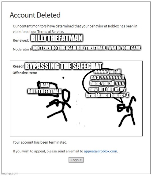 banned from ROBLOX | BILLYTHEFATMAN; DON'T EVEN DO THIS AGAIN BILLYTHEFATMAN. I WAS IN YOUR GAME; BYPASSING THE SAFECHAT; #### you all so a ####### i hope you all ### now GET OUT of my brookhaven house>:(; BAN BILLYTHEFATMAN | image tagged in banned from roblox | made w/ Imgflip meme maker