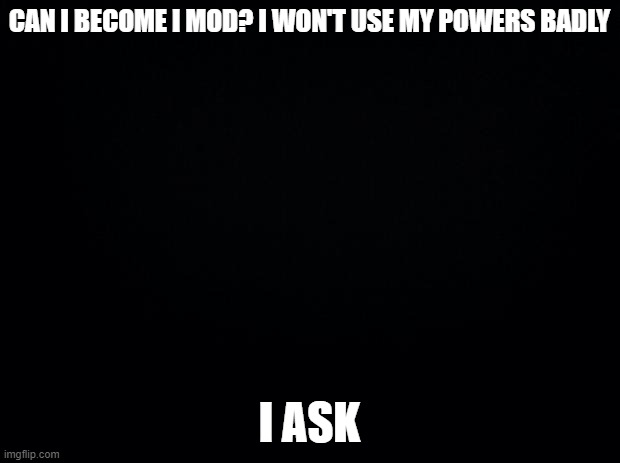 is this ok? | CAN I BECOME I MOD? I WON'T USE MY POWERS BADLY; I ASK | image tagged in black background,yes | made w/ Imgflip meme maker