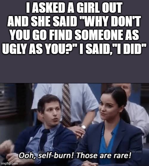 Ouch | I ASKED A GIRL OUT AND SHE SAID "WHY DON'T YOU GO FIND SOMEONE AS UGLY AS YOU?" I SAID,"I DID" | image tagged in ooh self-burn those are rare | made w/ Imgflip meme maker
