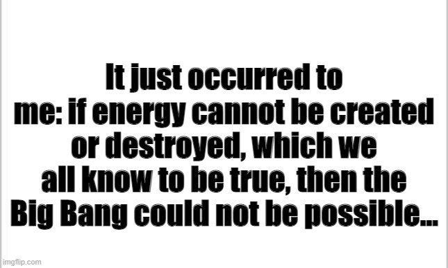 Think about it | It just occurred to me: if energy cannot be created or destroyed, which we all know to be true, then the Big Bang could not be possible... | image tagged in white background,oof | made w/ Imgflip meme maker