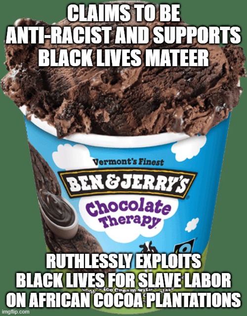 Ben and Jerry's corporate "woke" hypocrisy | CLAIMS TO BE ANTI-RACIST AND SUPPORTS BLACK LIVES MATEER; RUTHLESSLY EXPLOITS BLACK LIVES FOR SLAVE LABOR ON AFRICAN COCOA PLANTATIONS | image tagged in ben and jerrys,liberal hypocrisy,corporate greed,slavery | made w/ Imgflip meme maker