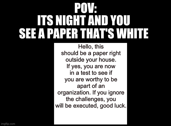 Weird type of RP but, anyone wanna RP? |  POV:; ITS NIGHT AND YOU SEE A PAPER THAT'S WHITE; Hello, this should be a paper right outside your house. If yes, you are now in a test to see if you are worthy to be apart of an organization. If you ignore the challenges, you will be executed, good luck. | image tagged in blank black | made w/ Imgflip meme maker