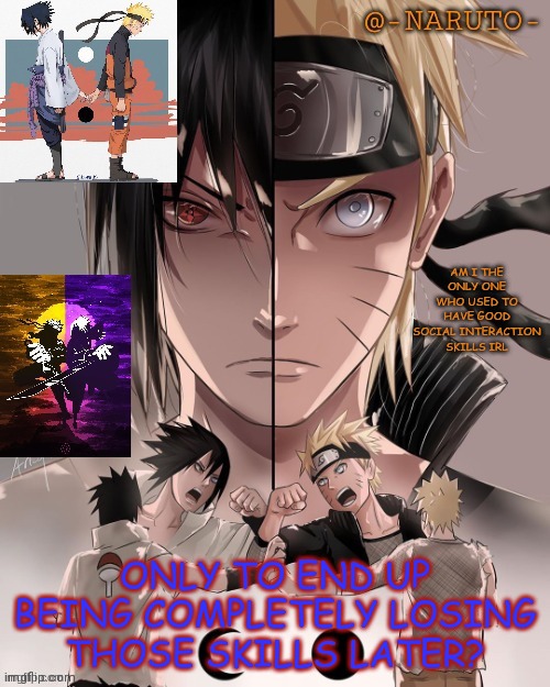 Naruto and Sasuke temp | AM I THE ONLY ONE WHO USED TO HAVE GOOD SOCIAL INTERACTION SKILLS IRL; ONLY TO END UP BEING COMPLETELY LOSING THOSE SKILLS LATER? | image tagged in naruto and sasuke temp | made w/ Imgflip meme maker