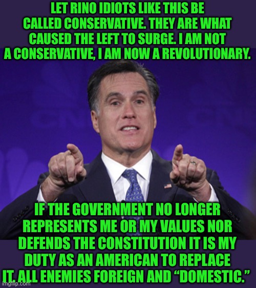 All Enemies Foreign and Domestic | LET RINO IDIOTS LIKE THIS BE CALLED CONSERVATIVE. THEY ARE WHAT CAUSED THE LEFT TO SURGE. I AM NOT A CONSERVATIVE, I AM NOW A REVOLUTIONARY. IF THE GOVERNMENT NO LONGER REPRESENTS ME OR MY VALUES NOR DEFENDS THE CONSTITUTION IT IS MY DUTY AS AN AMERICAN TO REPLACE IT. ALL ENEMIES FOREIGN AND “DOMESTIC.” | image tagged in mitt romney,rino,constitution,woke,party of haters,god bless america | made w/ Imgflip meme maker