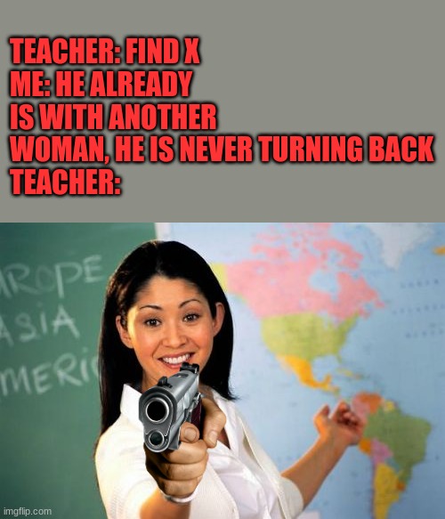 The X | TEACHER: FIND X
ME: HE ALREADY IS WITH ANOTHER WOMAN, HE IS NEVER TURNING BACK
TEACHER: | image tagged in memes,unhelpful high school teacher,find x | made w/ Imgflip meme maker
