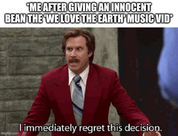 I mean its funny as h e l l but like- | *ME AFTER GIVING AN INNOCENT BEAN THE 'WE LOVE THE EARTH' MUSIC VID* | image tagged in regret | made w/ Imgflip meme maker
