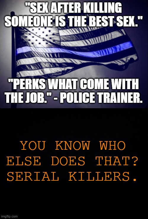 Link in comments. | "SEX AFTER KILLING SOMEONE IS THE BEST SEX."; "PERKS WHAT COME WITH THE JOB." - POLICE TRAINER. YOU KNOW WHO ELSE DOES THAT? SERIAL KILLERS. | image tagged in blue lives matter,black background | made w/ Imgflip meme maker