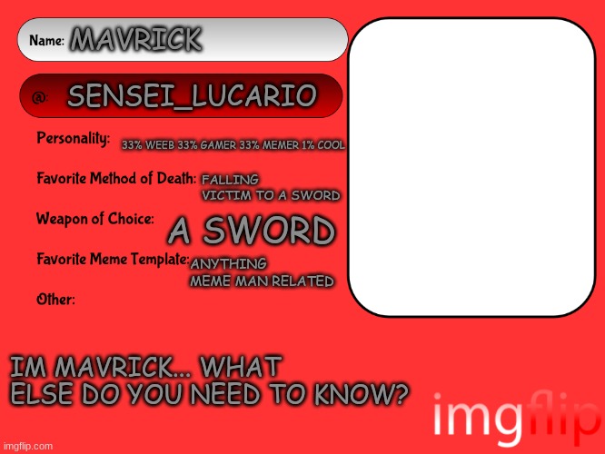 feel free to make your own version or use this one :3 | MAVRICK; SENSEI_LUCARIO; 33% WEEB 33% GAMER 33% MEMER 1% COOL; FALLING VICTIM TO A SWORD; A SWORD; ANYTHING MEME MAN RELATED; IM MAVRICK... WHAT ELSE DO YOU NEED TO KNOW? | image tagged in unofficial msmg user card | made w/ Imgflip meme maker