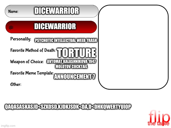 Unofficial MSMG USER CARD | DICEWARRIOR; DICEWARRIOR; PSYCHOTIC INTELLECTUAL WEEB TRASH; TORTURE; AVTOMAT KALASHNIKOVA 1947
MOLOTOV COCKTAIL; ANNOUNCEMENT 7; QAQASASKASJD<SZXDSD,KJDKJSDK<DA,D<DHKQWERTYUIOP; the table | image tagged in unofficial msmg user card | made w/ Imgflip meme maker