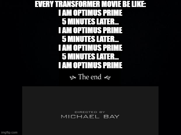 Every Transformer ever made |  EVERY TRANSFORMER MOVIE BE LIKE:

I AM OPTIMUS PRIME
5 MINUTES LATER...
I AM OPTIMUS PRIME
5 MINUTES LATER...
I AM OPTIMUS PRIME
5 MINUTES LATER...
I AM OPTIMUS PRIME | image tagged in black background,michael bay,transformers,i am optimus prime,every transformers movie | made w/ Imgflip meme maker