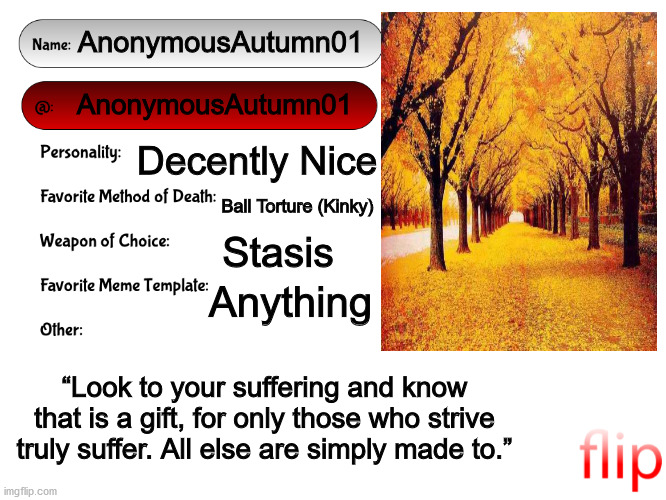 Unofficial MSMG USER CARD | AnonymousAutumn01; AnonymousAutumn01; Decently Nice; Ball Torture (Kinky); Stasis; Anything; “Look to your suffering and know that is a gift, for only those who strive truly suffer. All else are simply made to.” | image tagged in unofficial msmg user card | made w/ Imgflip meme maker
