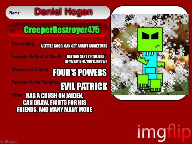 Unofficial MSMG USER CARD | Daniel Hogan; CreeperDestroyer475; A LITTLE GOOD, CAN GET ANGRY SOMETIMES; GETTING SENT TO THE BRB (IF YA SAY BFB, YOU’LL KNOW); FOUR’S POWERS; EVIL PATRICK; HAS A CRUSH ON JAIDEN, CAN DRAW, FIGHTS FOR HIS FRIENDS, AND MANY MANY MORE | image tagged in unofficial msmg user card | made w/ Imgflip meme maker