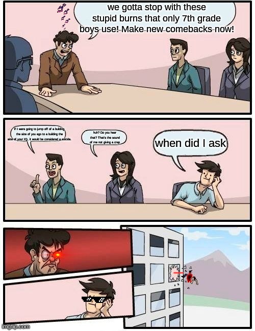 Boardroom Meeting Suggestion | we gotta stop with these stupid burns that only 7th grade boys use! Make new comebacks now! if I were going to jump off of a building the size of you ego to a building the size of your IQ, it would be considered a suicide. huh? Do you hear that? That's the sound of me not giving a crap; when did I ask | image tagged in memes,boardroom meeting suggestion | made w/ Imgflip meme maker