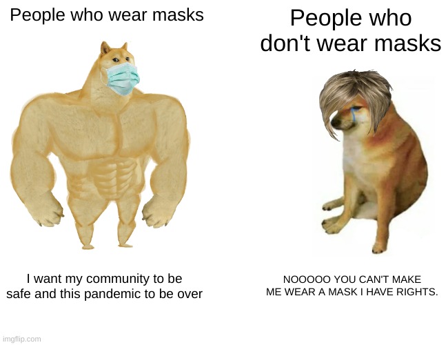 People who wear masks vs people who don't wear masks. | People who wear masks; People who don't wear masks; I want my community to be safe and this pandemic to be over; NOOOOO YOU CAN'T MAKE ME WEAR A MASK I HAVE RIGHTS. | image tagged in memes,buff doge vs cheems | made w/ Imgflip meme maker