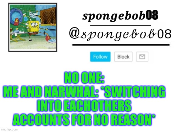 spongebob08 announcement template | NO ONE:
ME AND NARWHAL: *SWITCHING INTO EACHOTHERS ACCOUNTS FOR NO REASON* | image tagged in spongebob08 announcement template | made w/ Imgflip meme maker